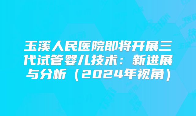 玉溪人民医院即将开展三代试管婴儿技术：新进展与分析（2024年视角）
