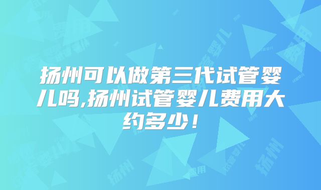 扬州可以做第三代试管婴儿吗,扬州试管婴儿费用大约多少！