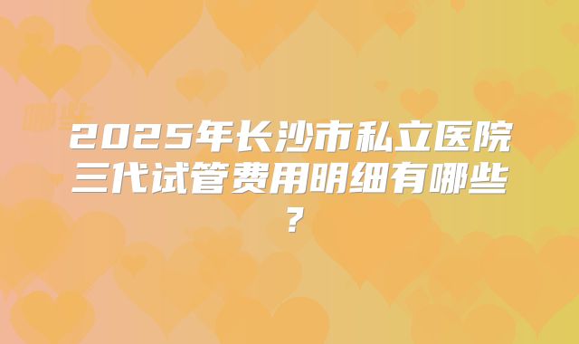 2025年长沙市私立医院三代试管费用明细有哪些?