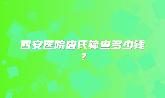 西安医院唐氏筛查多少钱？