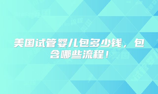 美国试管婴儿包多少钱,包含哪些流程!