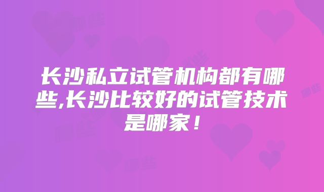 长沙私立试管机构都有哪些,长沙比较好的试管技术是哪家！