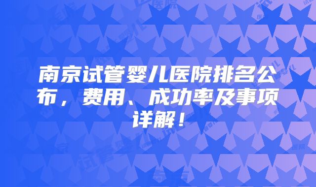 南京试管婴儿医院排名公布，费用、成功率及事项详解！