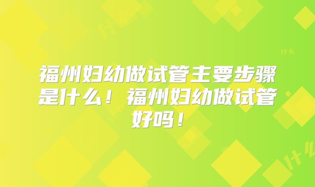 福州妇幼做试管主要步骤是什么！福州妇幼做试管好吗！