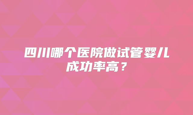 四川哪个医院做试管婴儿成功率高？