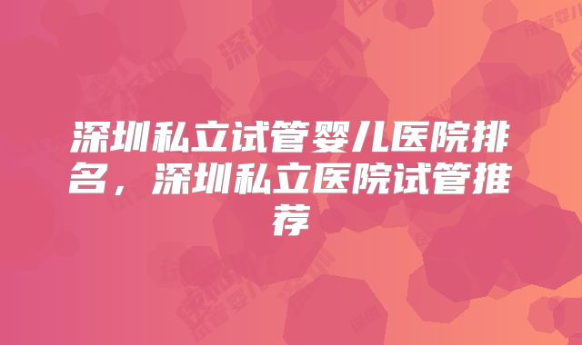 深圳私立试管婴儿医院排名,深圳私立医院试管推荐