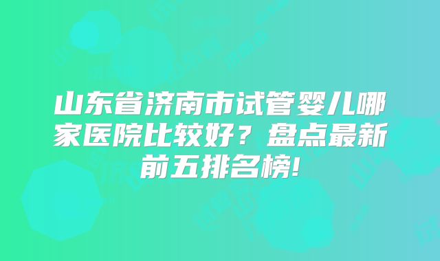 山东省济南市试管婴儿哪家医院比较好?盘点最新前五排名榜!