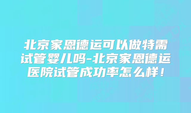 北京家恩德运可以做特需试管婴儿吗-北京家恩德运医院试管成功率怎么样！