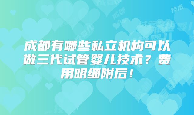成都有哪些私立机构可以做三代试管婴儿技术？费用明细附后！
