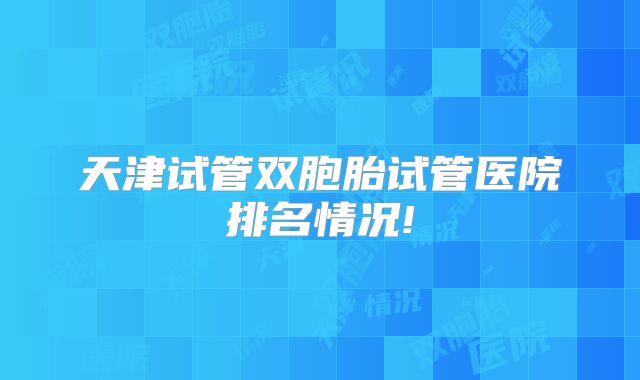天津试管双胞胎试管医院排名情况!