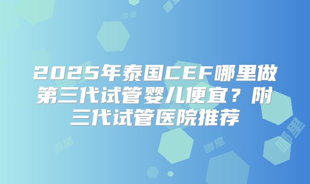 2025年泰国CEF哪里做第三代试管婴儿便宜？附三代试管医院推荐