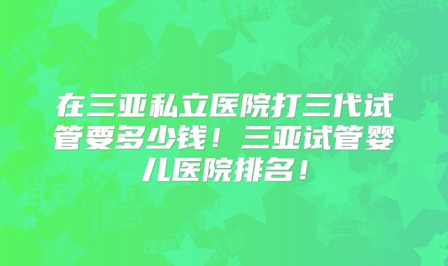 在三亚私立医院打三代试管要多少钱！三亚试管婴儿医院排名！