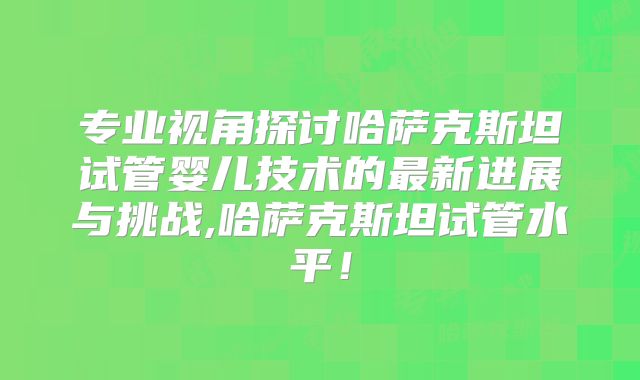 专业视角探讨哈萨克斯坦试管婴儿技术的最新进展与挑战,哈萨克斯坦试管水平！