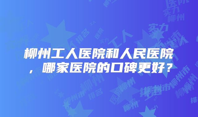 柳州工人医院和人民医院，哪家医院的口碑更好？