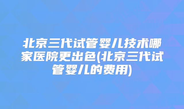 北京三代试管婴儿技术哪家医院更出色(北京三代试管婴儿的费用)
