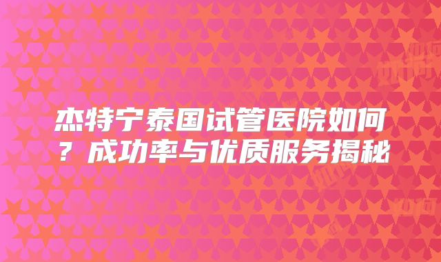 杰特宁泰国试管医院如何?成功率与优质服务揭秘