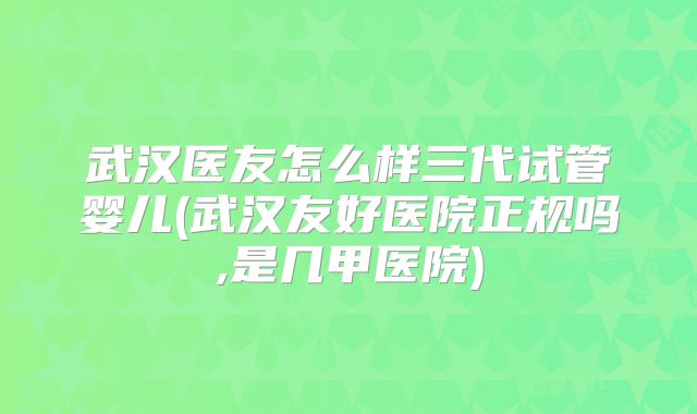 武汉医友怎么样三代试管婴儿(武汉友好医院正规吗,是几甲医院)