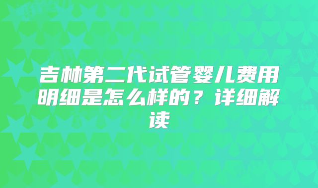 吉林第二代试管婴儿费用明细是怎么样的？详细解读