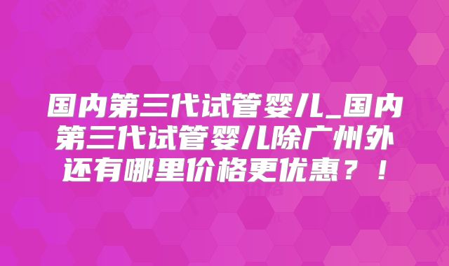 国内第三代试管婴儿_国内第三代试管婴儿除广州外还有哪里价格更优惠？！