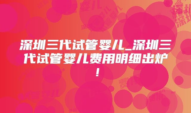 深圳三代试管婴儿_深圳三代试管婴儿费用明细出炉！