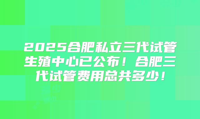 2025合肥私立三代试管生殖中心已公布！合肥三代试管费用总共多少！