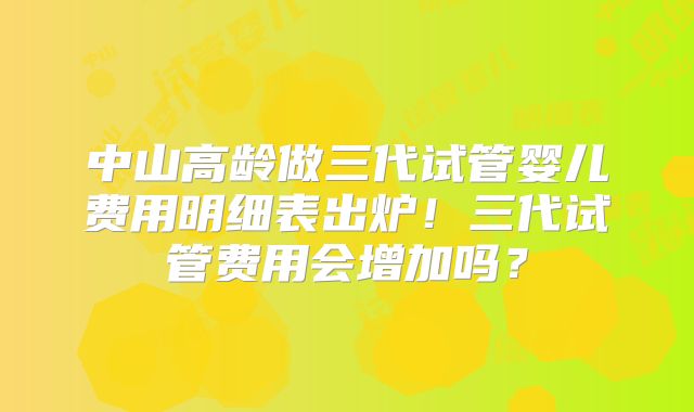 中山高龄做三代试管婴儿费用明细表出炉!三代试管费用会增加吗?