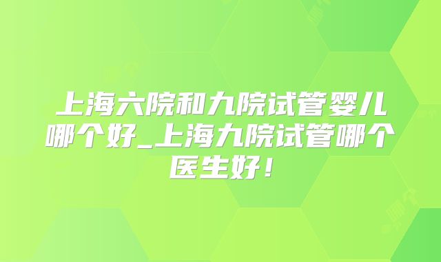 上海六院和九院试管婴儿哪个好_上海九院试管哪个医生好！