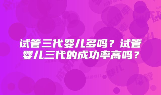试管三代婴儿多吗？试管婴儿三代的成功率高吗？