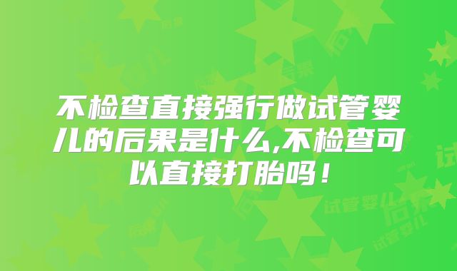 不检查直接强行做试管婴儿的后果是什么,不检查可以直接打胎吗!