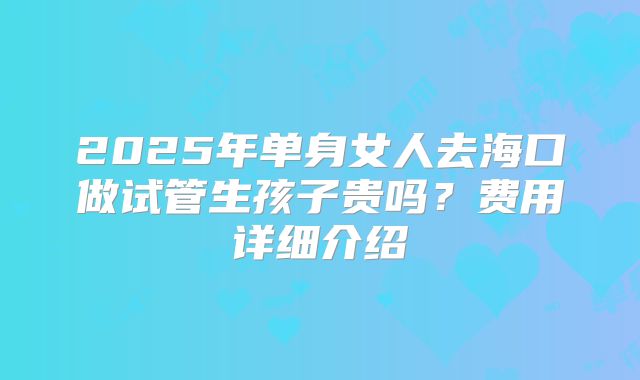 2025年单身女人去海口做试管生孩子贵吗？费用详细介绍