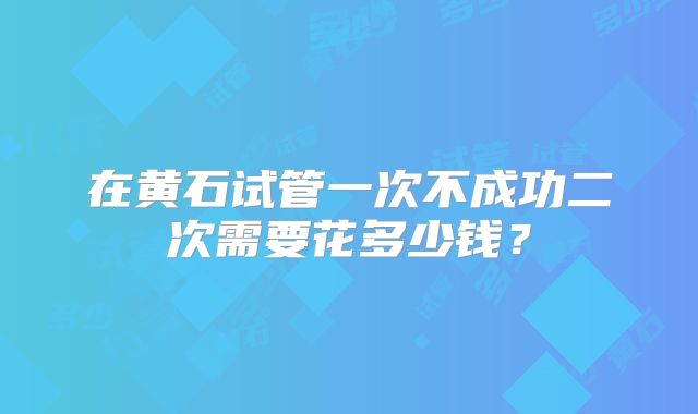 在黄石试管一次不成功二次需要花多少钱？