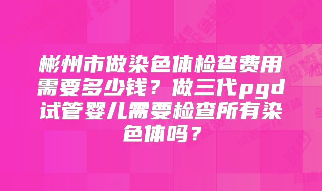 彬州市做染色体检查费用需要多少钱？做三代pgd试管婴儿需要检查所有染色体吗？