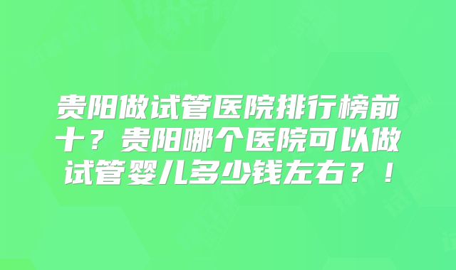 贵阳做试管医院排行榜前十？贵阳哪个医院可以做试管婴儿多少钱左右？！