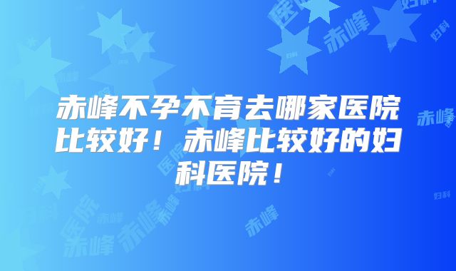 赤峰不孕不育去哪家医院比较好！赤峰比较好的妇科医院！