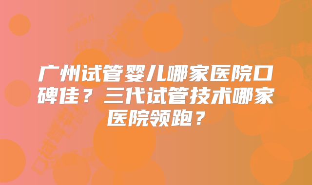 广州试管婴儿哪家医院口碑佳?三代试管技术哪家医院领跑?