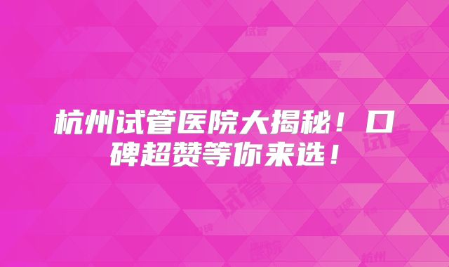 杭州试管医院大揭秘!口碑超赞等你来选!
