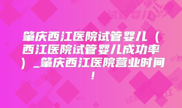 肇庆西江医院试管婴儿（西江医院试管婴儿成功率）_肇庆西江医院营业时间！
