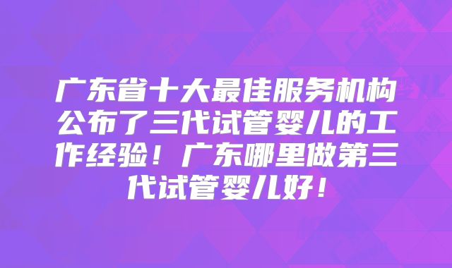 广东省十大最佳服务机构公布了三代试管婴儿的工作经验！广东哪里做第三代试管婴儿好！