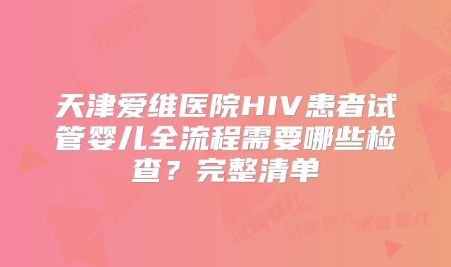 天津爱维医院HIV患者试管婴儿全流程需要哪些检查？完整清单