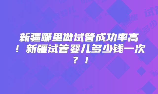 新疆哪里做试管成功率高！新疆试管婴儿多少钱一次？！