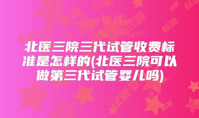 北医三院三代试管收费标准是怎样的(北医三院可以做第三代试管婴儿吗)