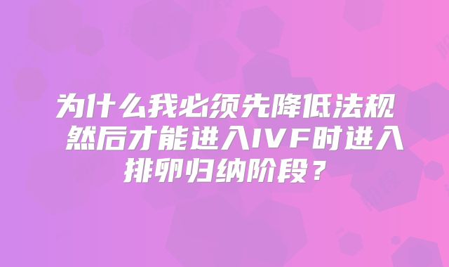 为什么我必须先降低法规 然后才能进入IVF时进入排卵归纳阶段？