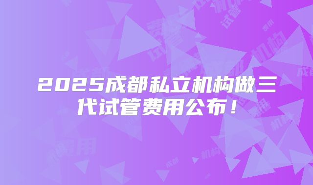 2025成都私立机构做三代试管费用公布！