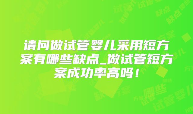 请问做试管婴儿采用短方案有哪些缺点_做试管短方案成功率高吗!