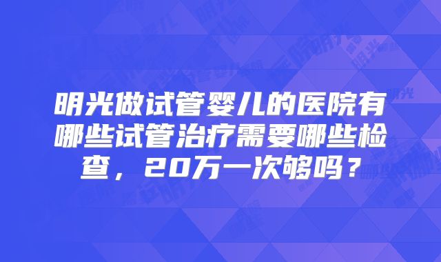 明光做试管婴儿的医院有哪些试管治疗需要哪些检查,20万一次够吗?
