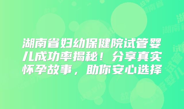 湖南省妇幼保健院试管婴儿成功率揭秘!分享真实怀孕故事,助你安心选择