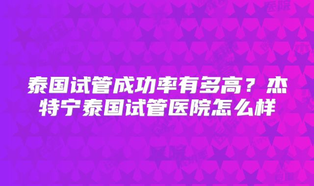 泰国试管成功率有多高?杰特宁泰国试管医院怎么样