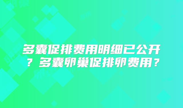 多囊促排费用明细已公开?多囊卵巢促排卵费用?