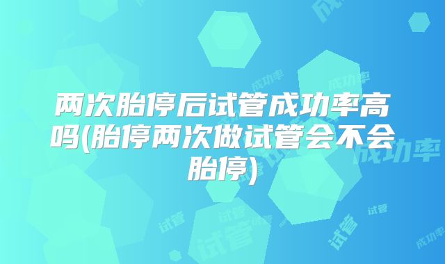 两次胎停后试管成功率高吗(胎停两次做试管会不会胎停)