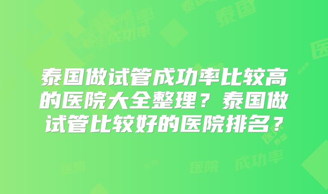 泰国做试管成功率比较高的医院大全整理？泰国做试管比较好的医院排名？